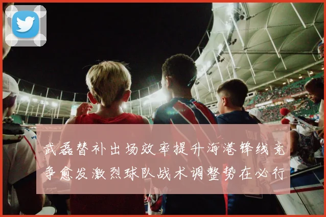 武磊替补出场效率提升海港锋线竞争愈发激烈球队战术调整势在必行